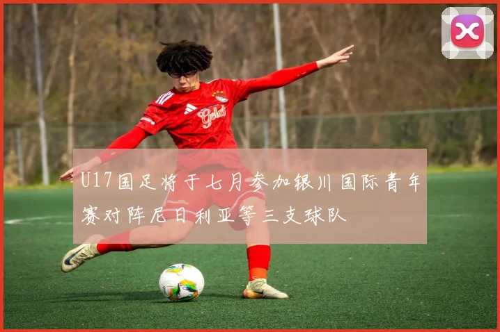 U17国足将于七月参加银川国际青年赛对阵尼日利亚等三支球队