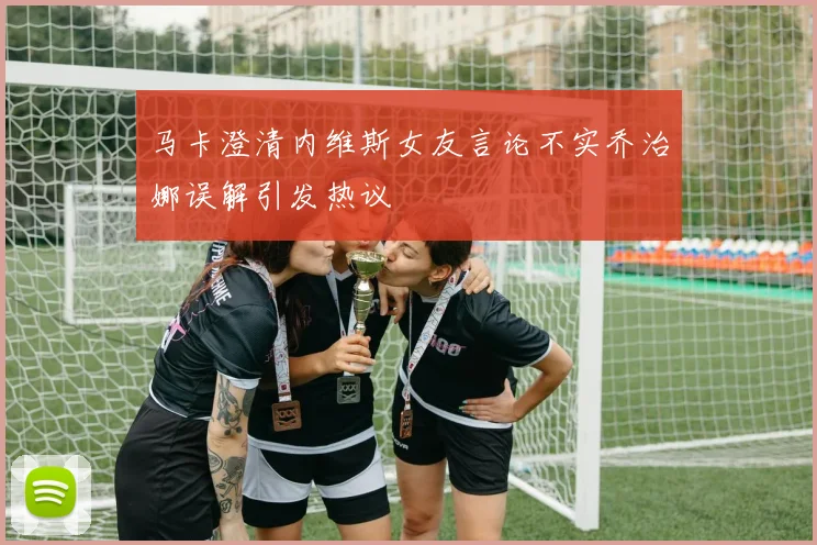 马卡澄清内维斯女友言论不实乔治娜误解引发热议