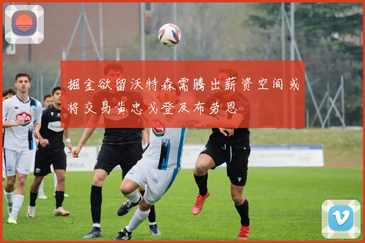 掘金欲留沃特森需腾出薪资空间或将交易黄忠戈登及布劳恩