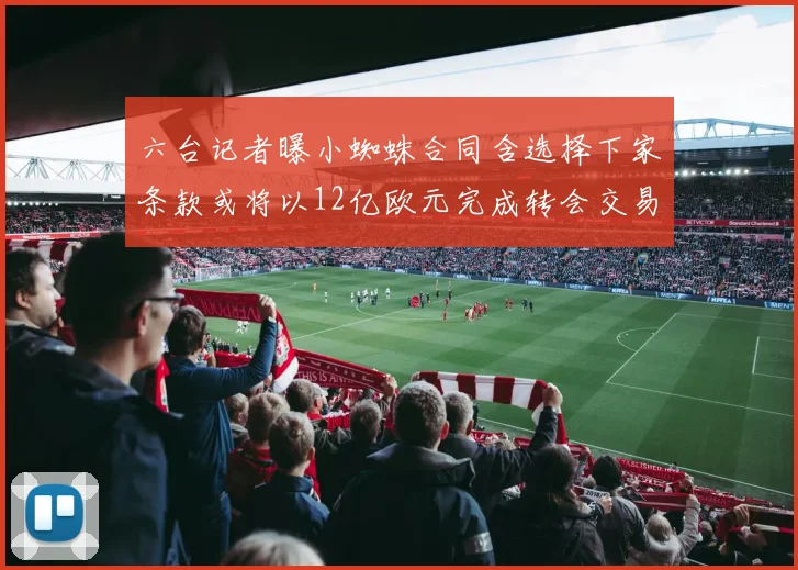 六台记者曝小蜘蛛合同含选择下家条款或将以12亿欧元完成转会交易