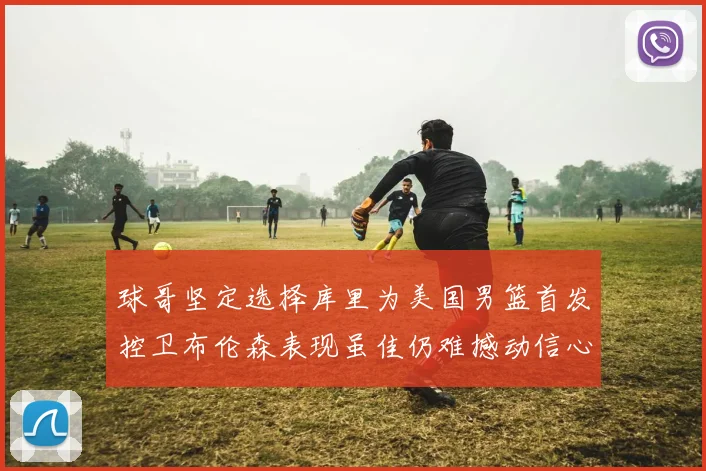 球哥坚定选择库里为美国男篮首发控卫布伦森表现虽佳仍难撼动信心