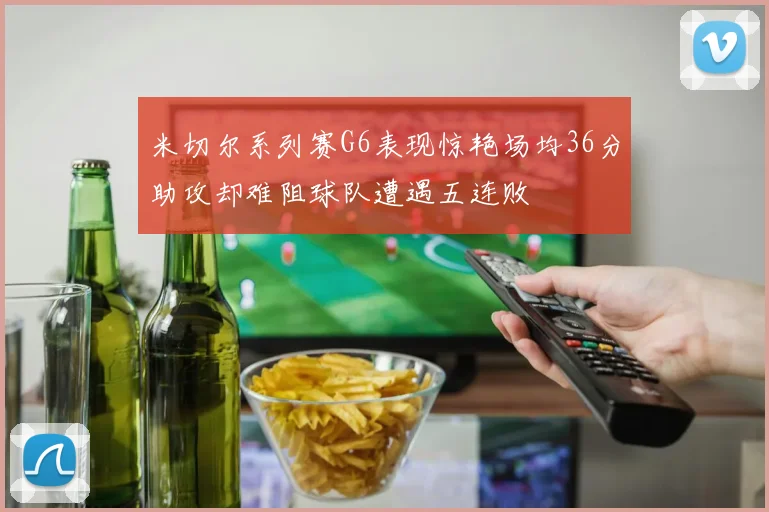 米切尔系列赛G6表现惊艳场均36分助攻却难阻球队遭遇五连败