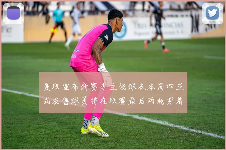 曼联宣布新赛季主场球衣本周四正式发售球员将在联赛最后两轮穿着上阵