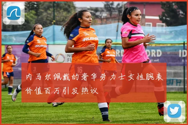 内马尔佩戴的奢华劳力士女性腕表价值百万引发热议