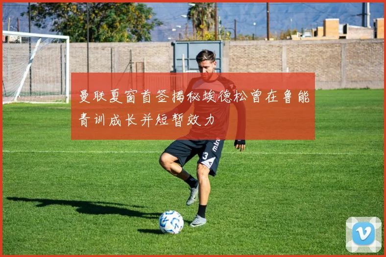 曼联夏窗首签揭秘埃德松曾在鲁能青训成长并短暂效力