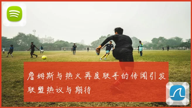 詹姆斯与热火再度联手的传闻引发联盟热议与期待
