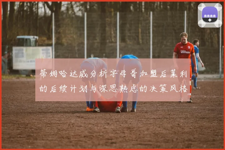 蒂姆哈达威分析字母哥加盟后莱利的后续计划与深思熟虑的决策风格