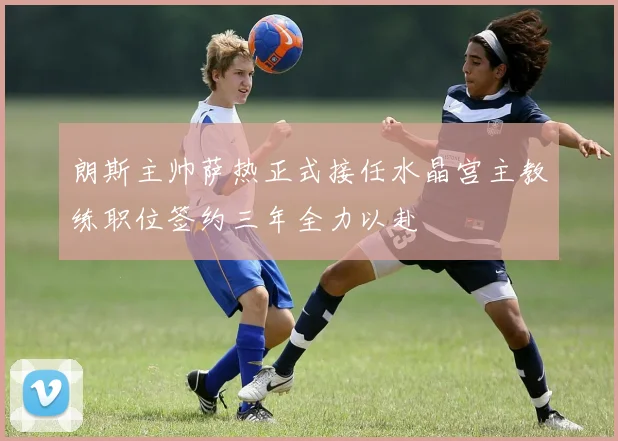 朗斯主帅萨热正式接任水晶宫主教练职位签约三年全力以赴