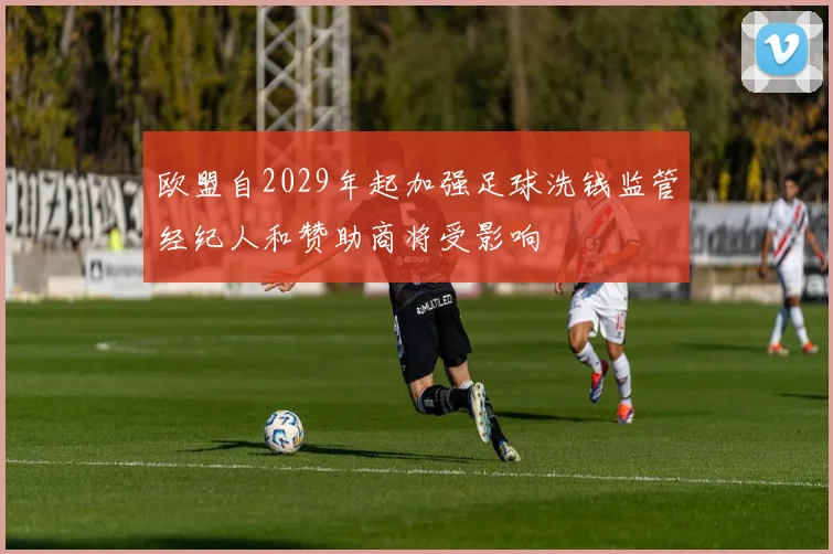 欧盟自2029年起加强足球洗钱监管经纪人和赞助商将受影响