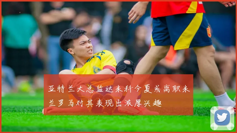 亚特兰大总监达米科今夏或离职米兰罗马对其表现出浓厚兴趣