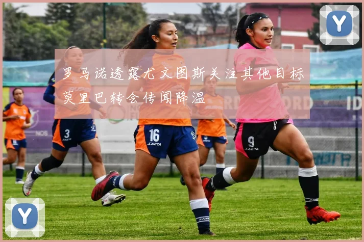 罗马诺透露尤文图斯关注其他目标莫里巴转会传闻降温